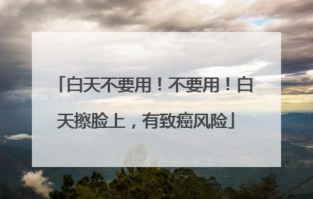 白天不要用！不要用！白天擦脸上，有致癌风险